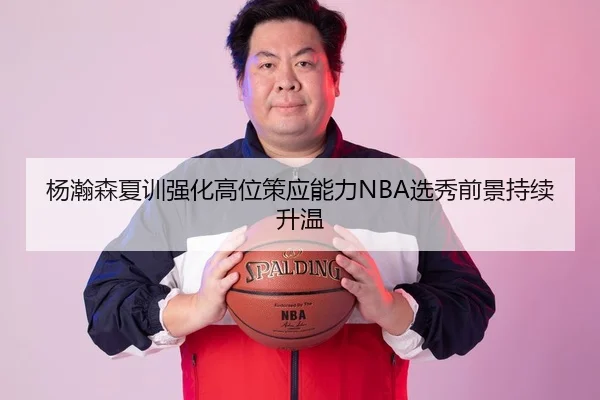 杨瀚森夏训强化高位策应能力NBA选秀前景持续升温 | bsport